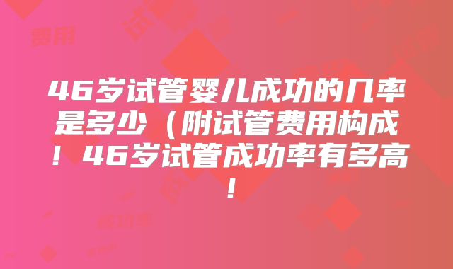 46岁试管婴儿成功的几率是多少(附试管费用构成!46岁试管成功率有多高!