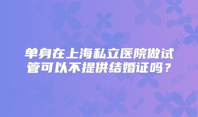 单身在上海私立医院做试管可以不提供结婚证吗?