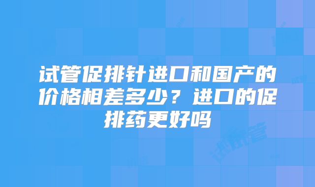 试管促排针进口和国产的价格相差多少?进口的促排药更好吗
