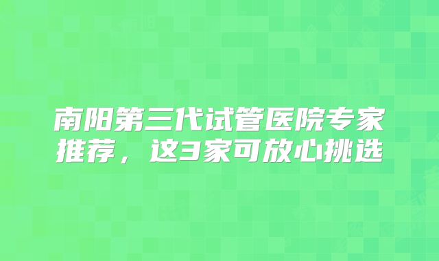 南阳第三代试管医院专家推荐，这3家可放心挑选