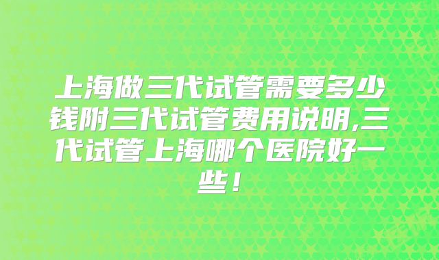 上海做三代试管需要多少钱附三代试管费用说明,三代试管上海哪个医院好一些！