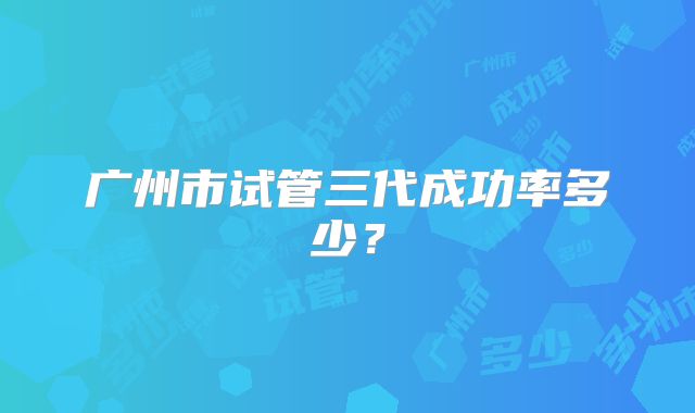 广州市试管三代成功率多少？