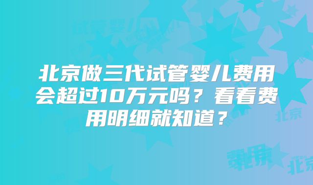 北京做三代试管婴儿费用会超过10万元吗?看看费用明细就知道?