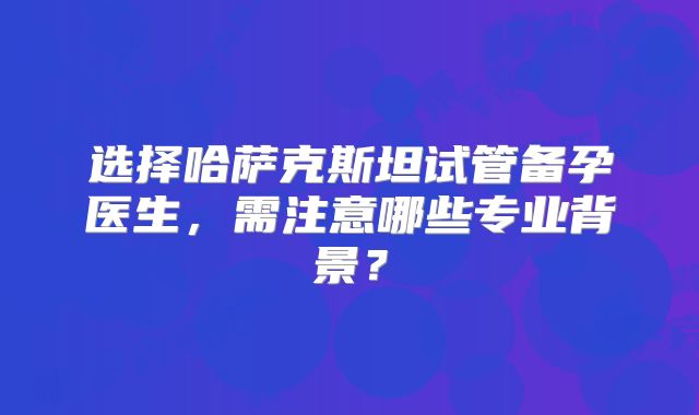 选择哈萨克斯坦试管备孕医生,需注意哪些专业背景?