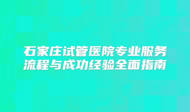 石家庄试管医院专业服务流程与成功经验全面指南