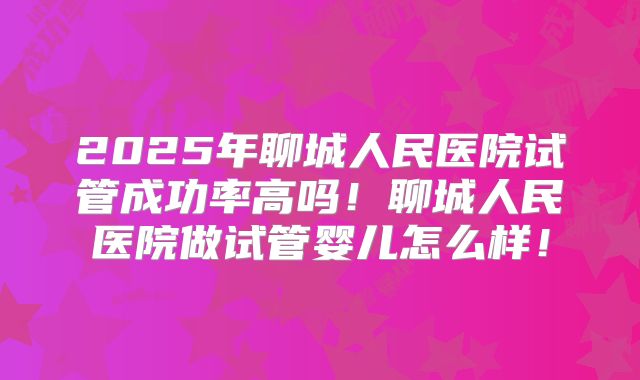 2025年聊城人民医院试管成功率高吗！聊城人民医院做试管婴儿怎么样！