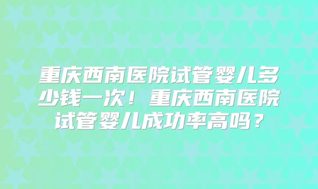 重庆西南医院试管婴儿多少钱一次!重庆西南医院试管婴儿成功率高吗?