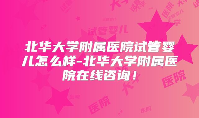 北华大学附属医院试管婴儿怎么样-北华大学附属医院在线咨询！