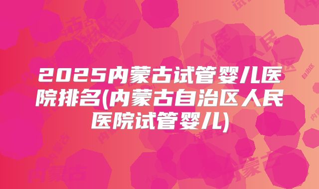 2025内蒙古试管婴儿医院排名(内蒙古自治区人民医院试管婴儿)
