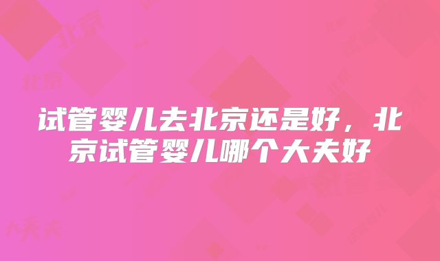 试管婴儿去北京还是好，北京试管婴儿哪个大夫好