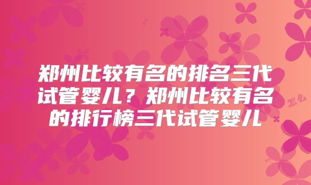 郑州比较有名的排名三代试管婴儿？郑州比较有名的排行榜三代试管婴儿