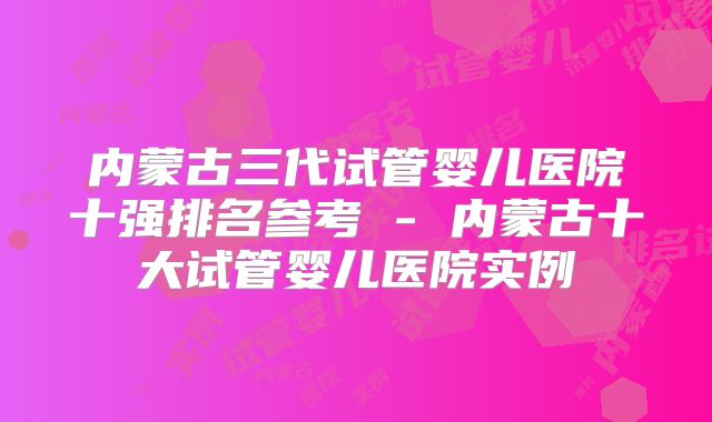 内蒙古三代试管婴儿医院十强排名参考 - 内蒙古十大试管婴儿医院实例