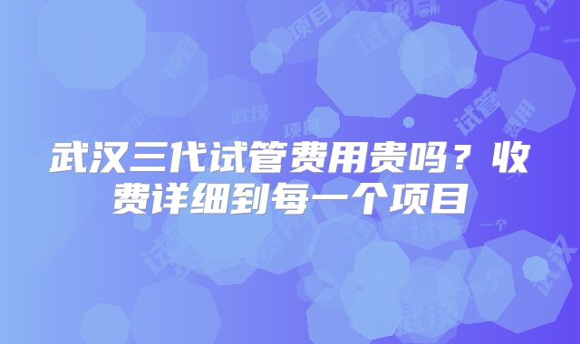 武汉三代试管费用贵吗?收费详细到每一个项目
