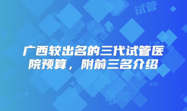 广西较出名的三代试管医院预算，附前三名介绍