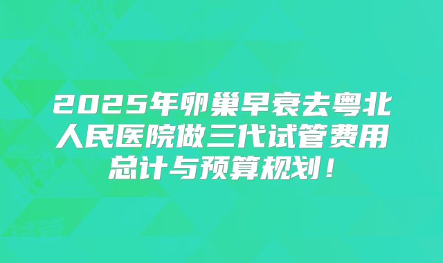 2025年卵巢早衰去粤北人民医院做三代试管费用总计与预算规划！