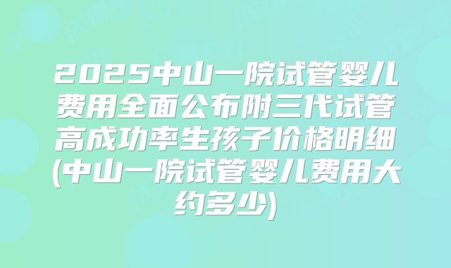 2025中山一院试管婴儿费用全面公布附三代试管高成功率生孩子价格明细(中山一院试管婴儿费用大约多少)