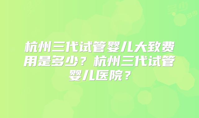 杭州三代试管婴儿大致费用是多少？杭州三代试管婴儿医院？