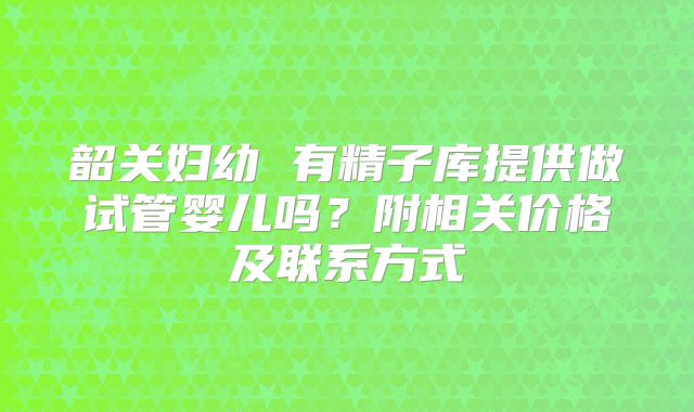 韶关妇幼 有精子库提供做试管婴儿吗？附相关价格及联系方式