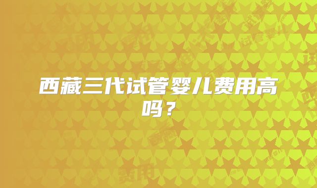 西藏三代试管婴儿费用高吗？