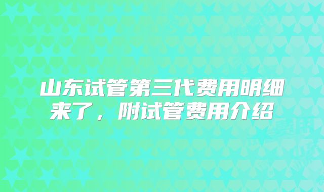 山东试管第三代费用明细来了，附试管费用介绍