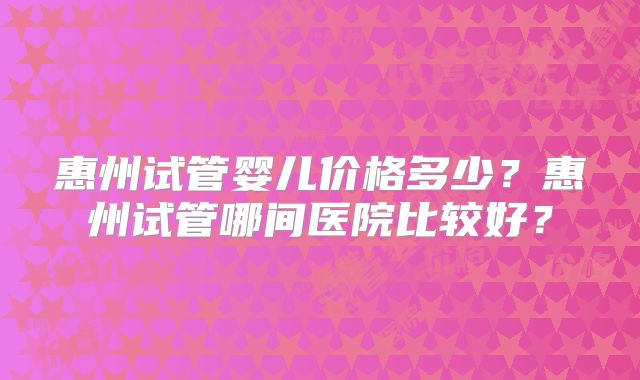 惠州试管婴儿价格多少？惠州试管哪间医院比较好？