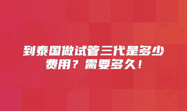 到泰国做试管三代是多少费用?需要多久!