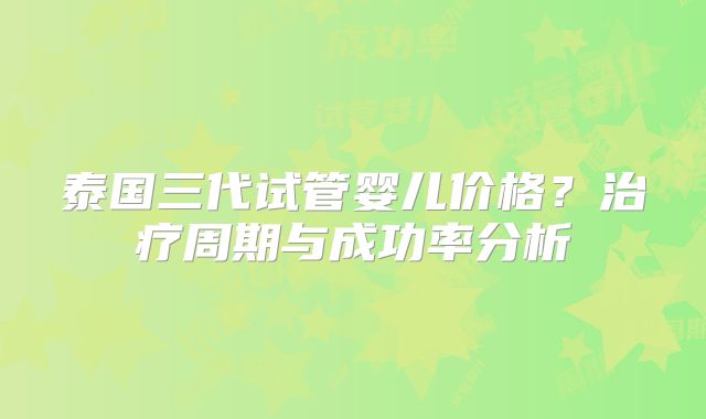 泰国三代试管婴儿价格？治疗周期与成功率分析