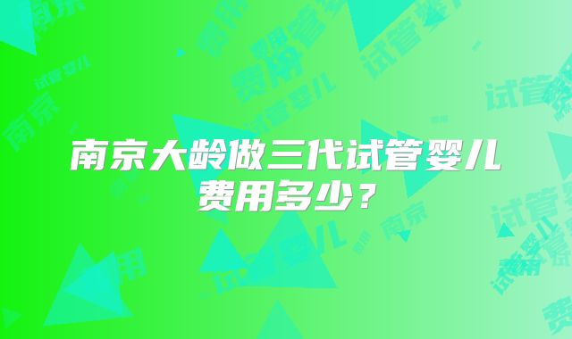 南京大龄做三代试管婴儿费用多少?