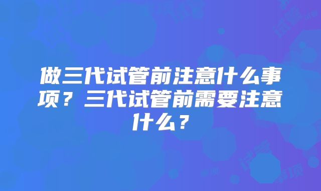 做三代试管前注意什么事项？三代试管前需要注意什么？