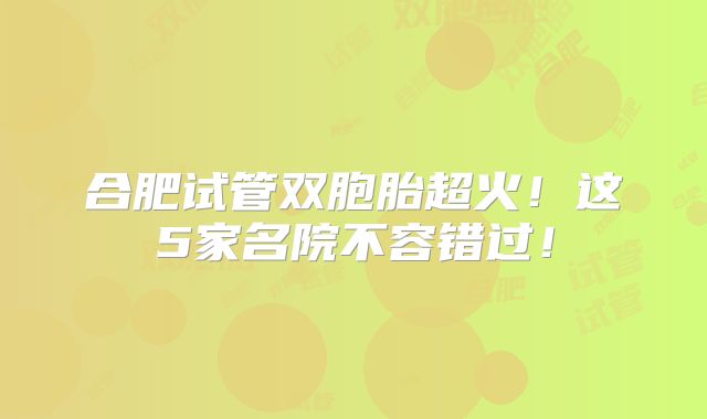 合肥试管双胞胎超火！这5家名院不容错过！