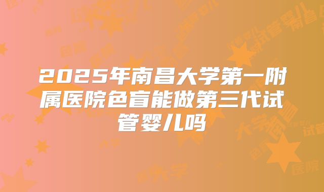 2025年南昌大学第一附属医院色盲能做第三代试管婴儿吗