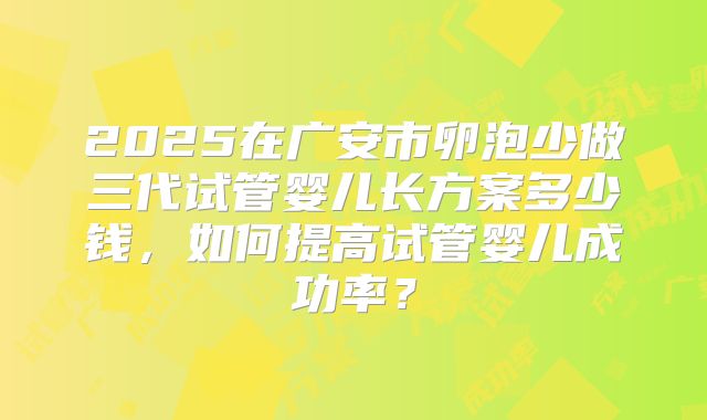 2025在广安市卵泡少做三代试管婴儿长方案多少钱，如何提高试管婴儿成功率？
