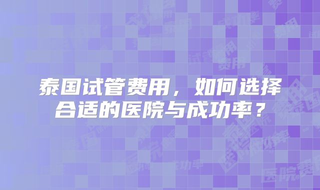 泰国试管费用，如何选择合适的医院与成功率？