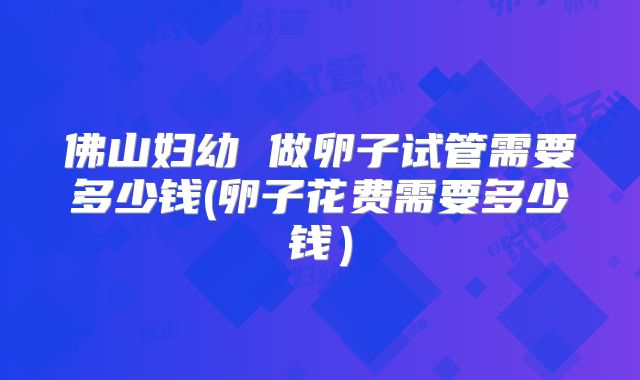 佛山妇幼 做卵子试管需要多少钱(卵子花费需要多少钱)