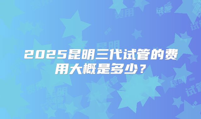 2025昆明三代试管的费用大概是多少？