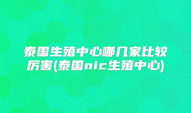 泰国生殖中心哪几家比较厉害(泰国nic生殖中心)