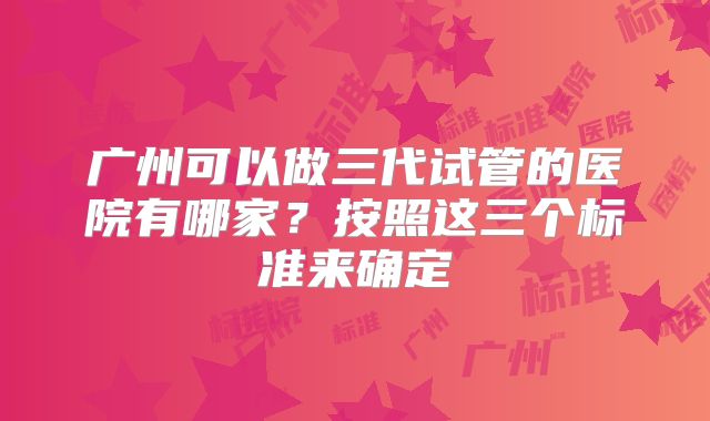 广州可以做三代试管的医院有哪家？按照这三个标准来确定