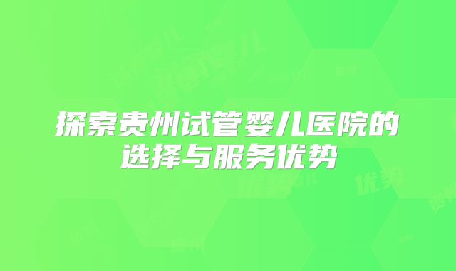 探索贵州试管婴儿医院的选择与服务优势