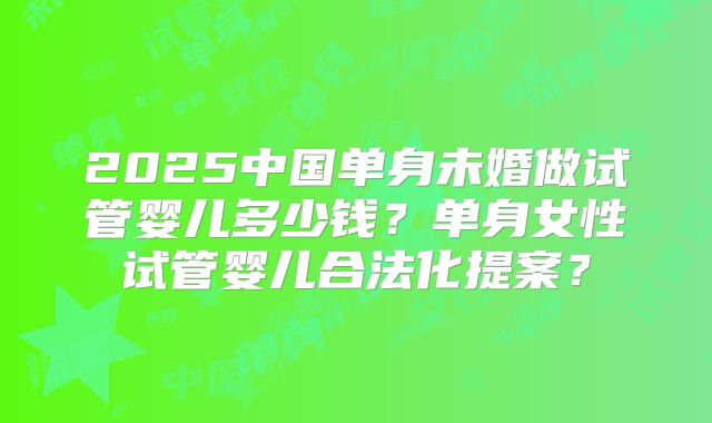 2025中国单身未婚做试管婴儿多少钱?单身女性试管婴儿合法化提案?