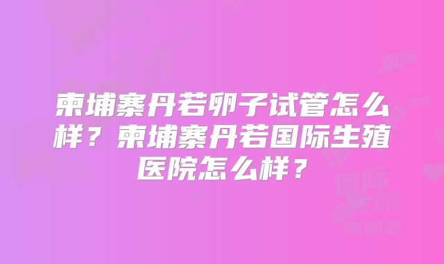 柬埔寨丹若卵子试管怎么样？柬埔寨丹若国际生殖医院怎么样？