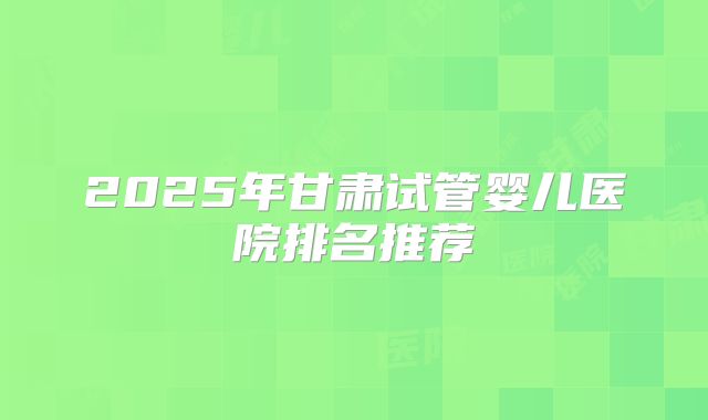 2025年甘肃试管婴儿医院排名推荐