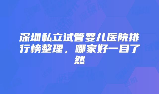 深圳私立试管婴儿医院排行榜整理，哪家好一目了然