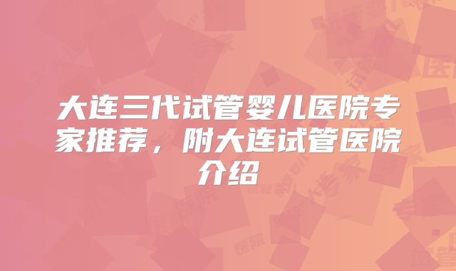 大连三代试管婴儿医院专家推荐,附大连试管医院介绍