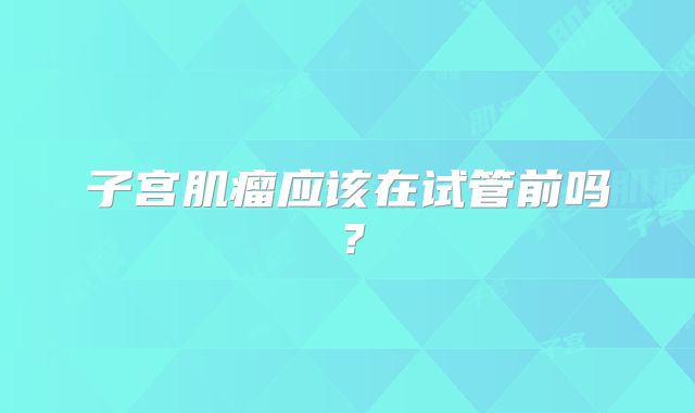 子宫肌瘤应该在试管前吗？