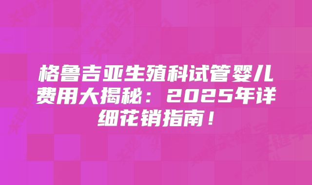 格鲁吉亚生殖科试管婴儿费用大揭秘：2025年详细花销指南！