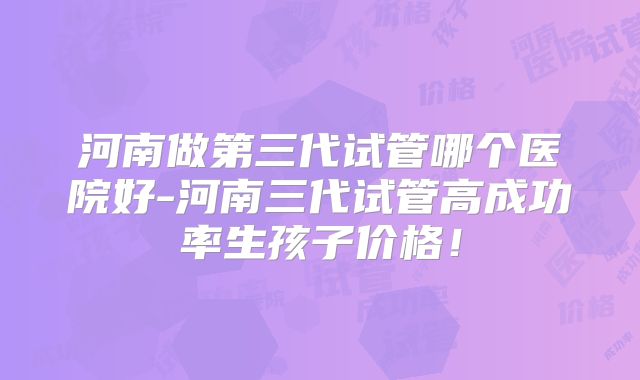河南做第三代试管哪个医院好-河南三代试管高成功率生孩子价格！