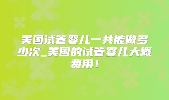 美国试管婴儿一共能做多少次_美国的试管婴儿大概费用！