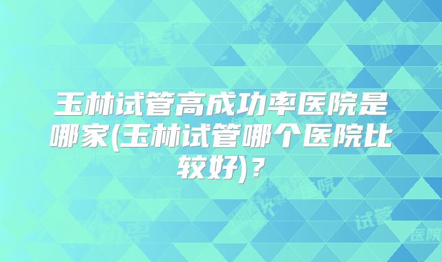 玉林试管高成功率医院是哪家(玉林试管哪个医院比较好)？