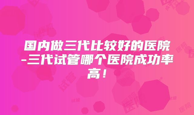 国内做三代比较好的医院-三代试管哪个医院成功率高！