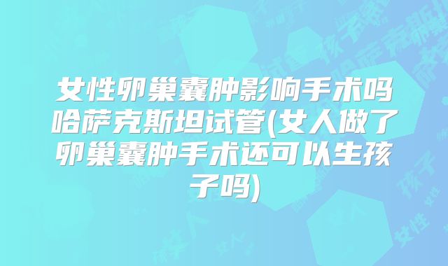 女性卵巢囊肿影响手术吗哈萨克斯坦试管(女人做了卵巢囊肿手术还可以生孩子吗)